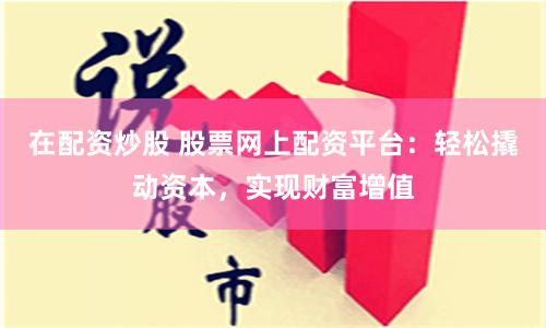 在配资炒股 股票网上配资平台：轻松撬动资本，实现财富增值