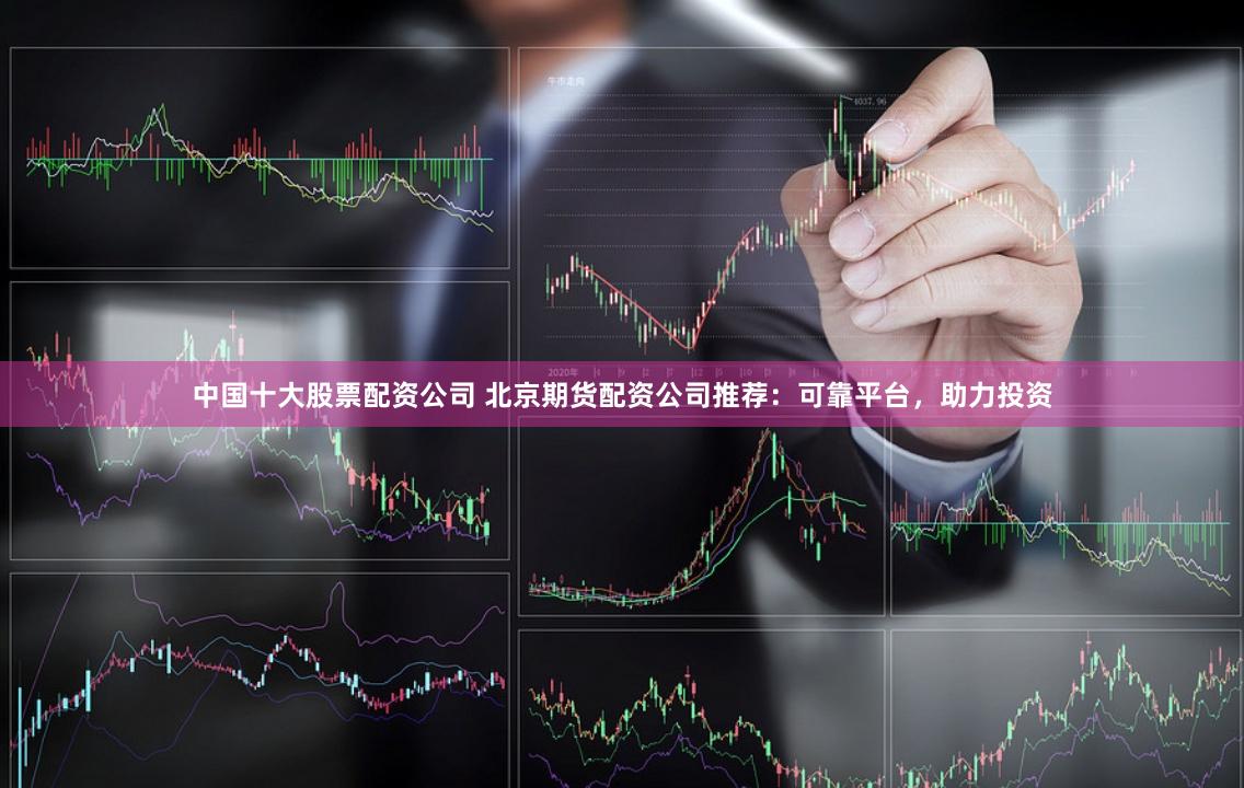中国十大股票配资公司 北京期货配资公司推荐：可靠平台，助力投资