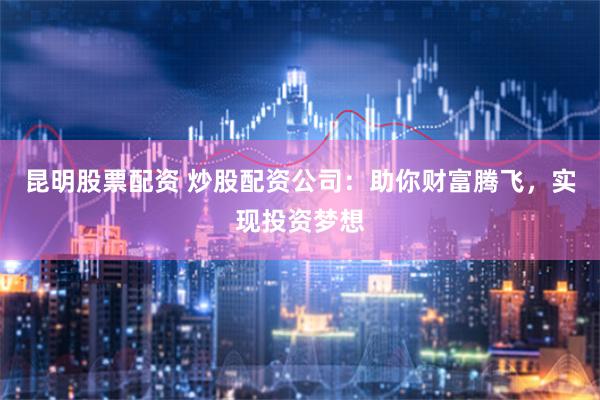 昆明股票配资 炒股配资公司：助你财富腾飞，实现投资梦想