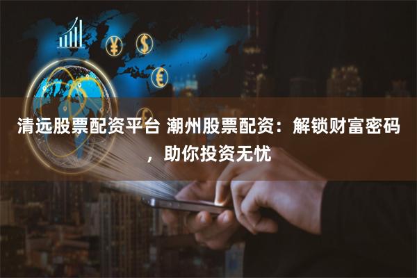 清远股票配资平台 潮州股票配资：解锁财富密码，助你投资无忧