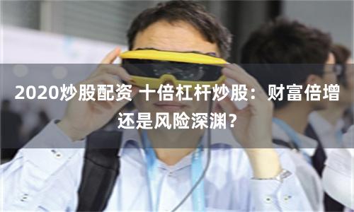 2020炒股配资 十倍杠杆炒股：财富倍增还是风险深渊？