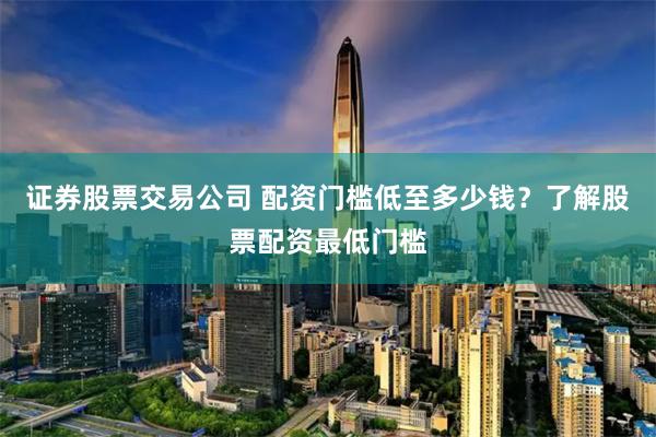 证券股票交易公司 配资门槛低至多少钱？了解股票配资最低门槛