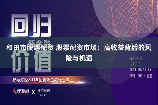 和田市股票配资 股票配资市场：高收益背后的风险与机遇