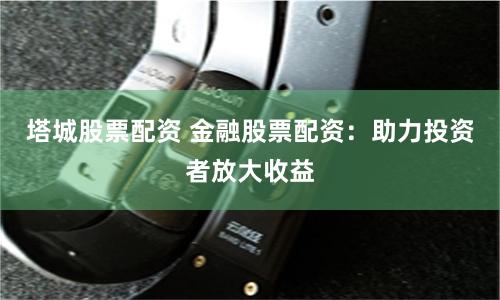 塔城股票配资 金融股票配资：助力投资者放大收益