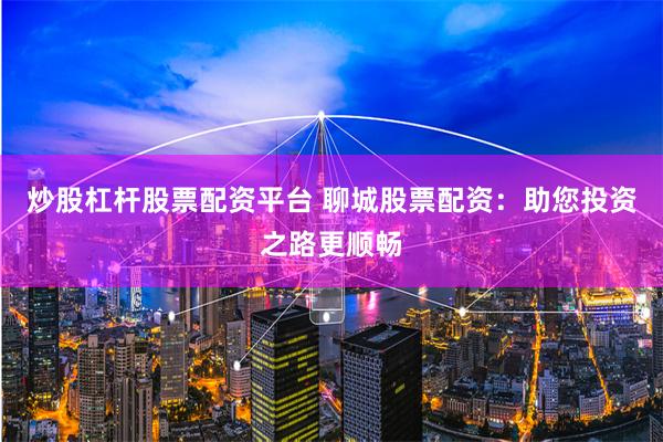 炒股杠杆股票配资平台 聊城股票配资：助您投资之路更顺畅