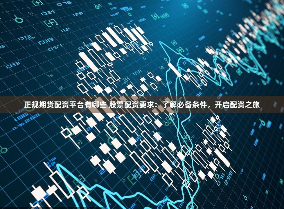 正规期货配资平台有哪些 股票配资要求:了解必备条件,开启配资之旅