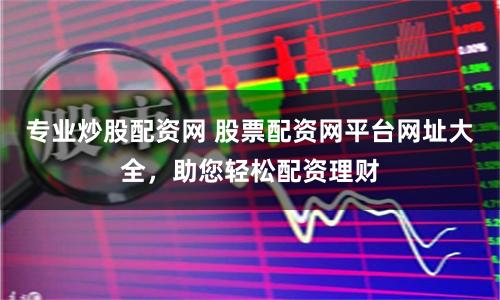 专业炒股配资网 股票配资网平台网址大全，助您轻松配资理财