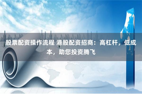股票配资操作流程 港股配资招商：高杠杆，低成本，助您投资腾飞
