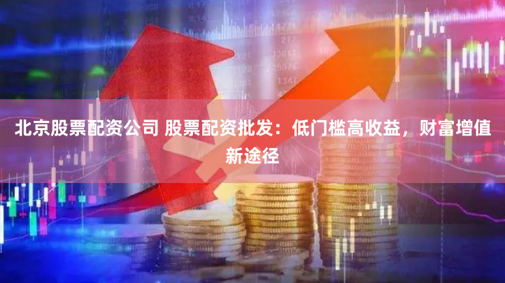 北京股票配资公司 股票配资批发：低门槛高收益，财富增值新途径
