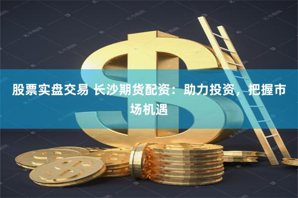股票实盘交易 长沙期货配资：助力投资，把握市场机遇