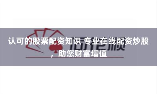 认可的股票配资知识 专业在线配资炒股，助您财富增值