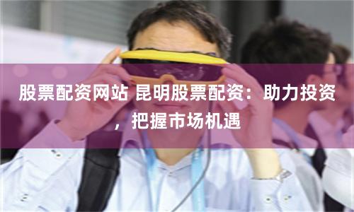 股票配资网站 昆明股票配资：助力投资，把握市场机遇