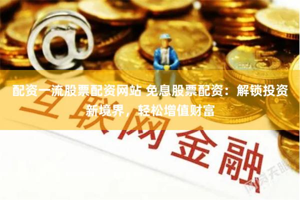 配资一流股票配资网站 免息股票配资：解锁投资新境界，轻松增值财富