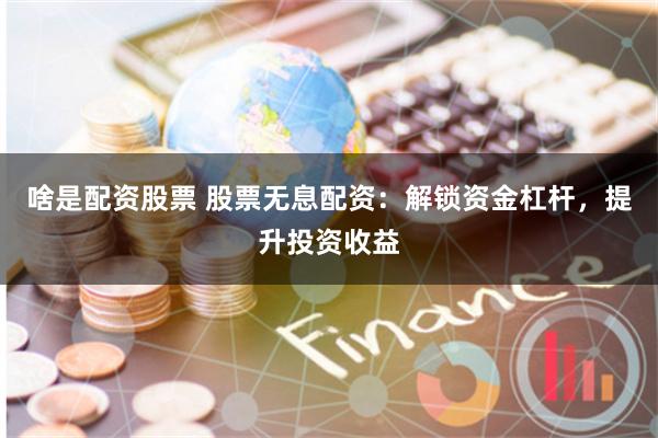 啥是配资股票 股票无息配资：解锁资金杠杆，提升投资收益