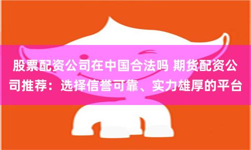 股票配资公司在中国合法吗 期货配资公司推荐：选择信誉可靠、实力雄厚的平台