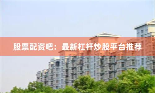 股票配资吧：最新杠杆炒股平台推荐