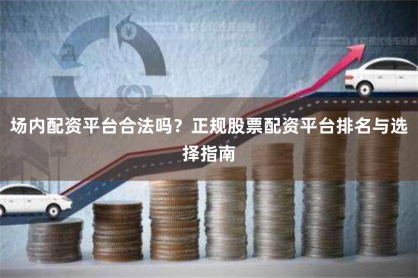 场内配资平台合法吗？正规股票配资平台排名与选择指南